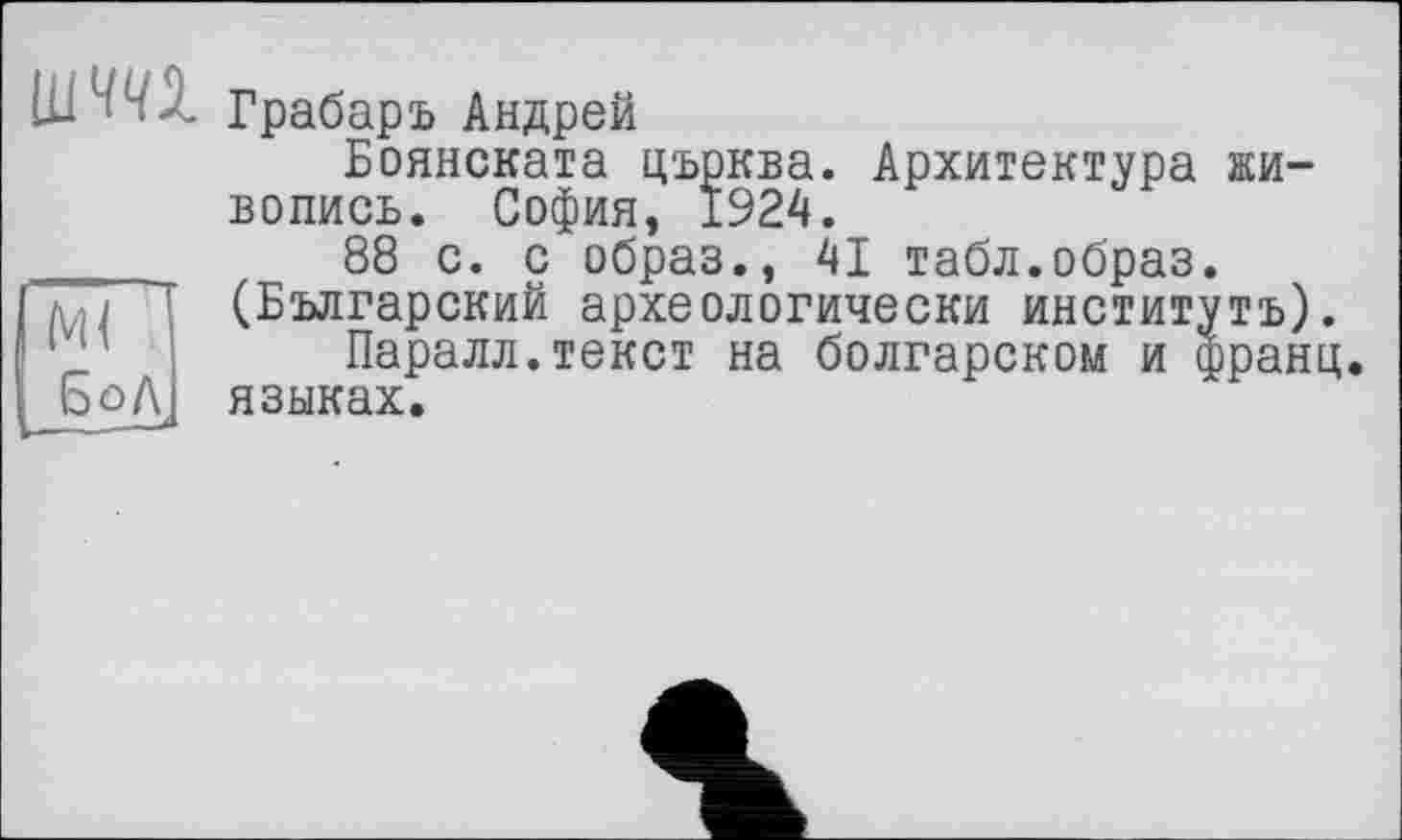 ﻿шш
М( БоЛ
Грабарь Андрей
Боянската църква. Архитектура живопись. София, 1924.
88 с. с образ., 41 табл.образ. (Българский археологически институтъ).
Паралл.текст на болгарском и франц, языках.